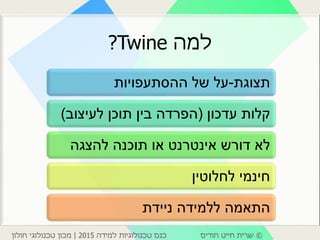 ©‫חודיס‬ ‫חייט‬ ‫שרית‬‫למידה‬ ‫טכנולוגיות‬ ‫כנס‬2015|‫חולון‬ ‫טכנולוגי‬ ‫מכון‬
‫למה‬Twine?
‫תצוגת‬-‫ההסתעפויות‬ ‫של‬ ‫על‬
‫עדכון‬ ‫קלות‬(‫לעיצוב‬ ‫תוכן‬ ‫בין‬ ‫הפרדה‬)
‫להצגה‬ ‫תוכנה‬ ‫או‬ ‫אינטרנט‬ ‫דורש‬ ‫לא‬
‫לחלוטין‬ ‫חינמי‬
‫ניידת‬ ‫ללמידה‬ ‫התאמה‬
 