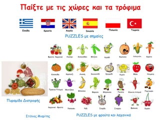 Πυραμίδα Διατροφής
PUZZLES με φρούτα και λαχανικά
PUZZLES με σημαίες
Παίξτε με τις χώρες και τα τρόφιμα
Ελλάδα Κροατία Αγγλία Ισπανία Πολωνία Τουρκία
Φρούτα- Λαχανικά
Λαχανικά - Φρούτα
Αγγούρι ΜπιζέλιΚολοκυθάκι Αχλάδι Βερίκοκο Καλαμπόκι Καρότο
Καρπούζι Ανανάς Κουνουπίδι Κρεμμύδι Λεμόνι ΝτομάταΜήλο
Μελιτζάνα
Μαρούλι
Μπανάνα
Μπρόκολο Κόκκινη πιπεριάΠατάτα
Πορτοκάλι
Ραπανάκι Ρόδι Σκόρδο Σταφύλι Φράουλα Κεράσι
Πράσινη Πιπεριά
Κολοκύθα
Στέλιος Μιαρίτης
 