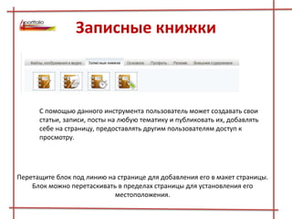 Записные книжки
С помощью данного инструмента пользователь может создавать свои
статьи, записи, посты на любую тематику и публиковать их, добавлять
себе на страницу, предоставлять другим пользователям доступ к
просмотру.
Перетащите блок под линию на странице для добавления его в макет страницы.
Блок можно перетаскивать в пределах страницы для установления его
местоположения.
 