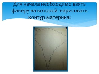 Для начала необходимо взять
фанеру на которой нарисовать
контур материка:
 