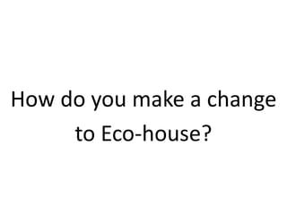 How do you make a change
to Eco-house?
 