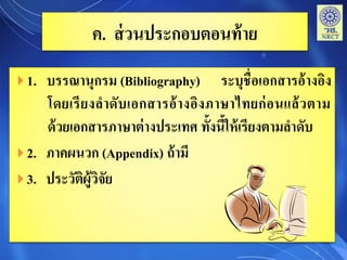 ค. ส่วนประกอบตอนท้าย
 1. บรรณานุกรม (Bibliography) ระบุชื่อเอกสารอ้างอิง
โดยเรียงลาดับเอกสารอ้างอิงภาษาไทยก่อนแล้วตาม
ด้วยเอกสารภาษาต่างประเทศ ทั้งนี้ให้เรียงตามลาดับ
 2. ภาคผนวก (Appendix) ถ้ามี
 3. ประวัติผู้วิจัย
 