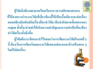 ผู้วิจัยจึงต้องพยายามเรียบเรียงแนวความคิดของตนเอง
ที่ได้จากการอ่านงานวิจัยที่เกี่ยวข้องนี้ให้เป็นเนื้อเดียวและต่อเนื่อง
สอดคล้องสัมพันธ์กับเรื่องที่จะทาวิจัย เป็นลาดับตามขั้นตอนของ
เหตุผล ทั้งนี้จะช่วยทาให้เห็นความสาคัญและความจาเป็นที่จะต้อง
ทาวิจัยเรื่องนั้นยิ่งขึ้น
ผู้วิจัยต้องระลึกและจาไว้เสมอว่าการเขียนงานวิจัยในบทที่ 2
นี้ ต้องเว้นการเขียนโดยยกงานวิจัยของแต่ละคนมาอ้างเป็ นตอน ๆ
โดยไม่ต่อเนื่อง
 
