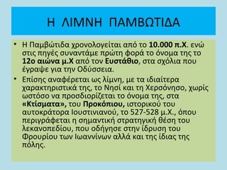 Η ΛΙΜΝΗ ΠΑΜΒΩΤΙΔΑ
• Η Παμβώτιδα χρονολογείται από το 10.000 π.Χ. ενώ
στις πηγές συναντάμε πρώτη φορά το όνομα της το
12ο αιώνα μ.Χ από τον Ευστάθιο, στα σχόλια που
έγραψε για την Οδύσσεια.
• Επίσης αναφέρεται ως λίμνη, με τα ιδιαίτερα
χαρακτηριστικά της, το Νησί και τη Χερσόνησο, χωρίς
ωστόσο να προσδιορίζεται το όνομα της, στα
«Κτίσματα», του Προκόπιου, ιστορικού του
αυτοκράτορα Ιουστινιανού, το 527-528 μ.Χ., όπου
περιγράφεται η σημαντική στρατηγική θέση του
λεκανοπεδίου, που οδήγησε στην ίδρυση του
Φρουρίου των Ιωαννίνων αλλά και της ίδιας της
πόλης.
 