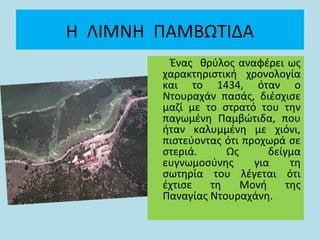 Η ΛΙΜΝΗ ΠΑΜΒΩΤΙΔΑ
Ένας θρύλος αναφέρει ως
χαρακτηριστική χρονολογία
και το 1434, όταν ο
Ντουραχάν πασάς, διέσχισε
μαζί με το στρατό του την
παγωμένη Παμβώτιδα, που
ήταν καλυμμένη με χιόνι,
πιστεύοντας ότι προχωρά σε
στεριά. Ως δείγμα
ευγνωμοσύνης για τη
σωτηρία του λέγεται ότι
έχτισε τη Μονή της
Παναγίας Ντουραχάνη.
 