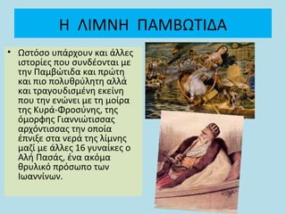 Η ΛΙΜΝΗ ΠΑΜΒΩΤΙΔΑ
• Ωστόσο υπάρχουν και άλλες
ιστορίες που συνδέονται με
την Παμβώτιδα και πρώτη
και πιο πολυθρύλητη αλλά
και τραγουδισμένη εκείνη
που την ενώνει με τη μοίρα
της Κυρά-Φροσύνης, της
όμορφης Γιαννιώτισσας
αρχόντισσας την οποία
έπνιξε στα νερά της λίμνης
μαζί με άλλες 16 γυναίκες ο
Αλή Πασάς, ένα ακόμα
θρυλικό πρόσωπο των
Ιωαννίνων.
 