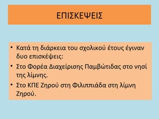 ΕΠΙΣΚΕΨΕΙΣ
• Κατά τη διάρκεια του σχολικού έτους έγιναν
δυο επισκέψεις:
• Στο Φορέα Διαχείρισης Παμβώτιδας στο νησί
της λίμνης.
• Στο ΚΠΕ Ζηρού στη Φιλιππιάδα στη λίμνη
Ζηρού.
 