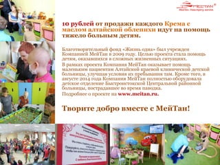 10 рублей от продажи каждого Крема с
маслом алтайской облепихи идут на помощь
тяжело больным детям.
Благотворительный фонд «Жизнь одна» был учрежден
Компанией МейТан в 2009 году. Целью проекта стала помощь
детям, оказавшихся в сложных жизненных ситуациях.
В рамках проекта Компания МейТан оказывает помощь
маленьким пациентам Алтайской краевой клинической детской
больницы, улучшая условия их пребывания там. Кроме того, в
августе 2014 года Компания МейТан полностью оборудовала
детское отделение Быстроистокской Центральной районной
больницы, пострадавшее во время паводка.
Подробнее о проекте на www.meitan.ru.
Творите добро вместе с МейТан!
 