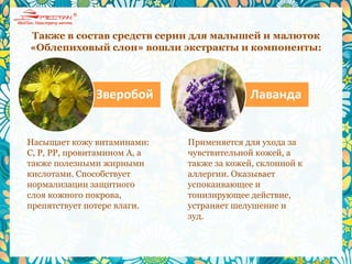 Также в состав средств серии для малышей и малюток
«Облепиховый слон» вошли экстракты и компоненты:
Насыщает кожу витаминами:
C, P, PP, провитамином A, а
также полезными жирными
кислотами. Способствует
нормализации защитного
слоя кожного покрова,
препятствует потере влаги.
Применяется для ухода за
чувствительной кожей, а
также за кожей, склонной к
аллергии. Оказывает
успокаивающее и
тонизирующее действие,
устраняет шелушение и
зуд.
Зверобой Лаванда
 