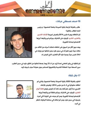 [Type text]
16-‫عرفات‬ ‫مصطفي‬ ‫محمد‬:
‫المنصورة‬ ‫جامعة‬ ‫الصيدلة‬ ‫بكلية‬ ‫الرابعة‬ ‫بالفرقة‬ ‫طالب‬-‫رئيس‬ ‫و‬
‫بالكلية‬ ‫الطالب‬ ‫اتحاد‬-
‫يوم‬ ‫اختطافه‬ ‫تم‬2‫مارس‬8102‫لجريمة‬ ‫وتعرض‬‫القسرى‬ ‫اإلخفاء‬
‫الشديد‬ ‫والتعذيب‬‫أبرازها‬ ،‫يرتكبها‬ ‫لم‬ ‫بجرائم‬ ‫االعتراف‬ ‫على‬ ‫إلجباره‬
‫تكفيرية‬ ‫لجماعة‬ ‫االنضمام‬،
‫على‬ ‫أسبوع‬ ‫من‬ ‫أكثر‬ ‫مرور‬ ‫وبعد‬‫من‬ ‫التأكد‬ ‫من‬ ‫أسرته‬ ‫تمكن‬ ‫اختفائه‬
‫في‬ ‫ازيارته‬ ‫من‬ ‫تمكنوا‬ ‫ومن‬ ،‫طره‬ ‫سجن‬ ‫في‬ ‫أنه‬ ‫لهم‬ ‫تبين‬ ‫حيث‬ ‫مكانه‬
‫الـ‬82.‫له‬ ‫تعرض‬ ‫الذي‬ ‫التعذيب‬ ‫آثار‬ ‫عليه‬ ‫وجدوا‬ ‫حيث‬ ‫مارس‬
‫الـ‬ ‫عن‬ ‫تزيد‬ ‫لمدة‬ ‫الماضي‬ ‫يناير‬ ‫في‬ ‫إخفاؤه‬ ‫تم‬81‫العقرب‬ ‫سجن‬ ‫في‬ ‫عليه‬ ‫العثور‬ ‫من‬ ‫تمكنوا‬ ‫بعدها‬ ،‫يوما‬
‫حيث‬ ‫السمعة‬ ‫سيئ‬.‫إليه‬ ‫ترحيله‬ ‫أسباب‬ ‫معرفة‬ ‫بدون‬ ‫المستمر‬ ‫والتضييق‬ ‫الشديدة‬ ‫المعاناة‬
17-‫شتلة‬ ‫بالل‬:
‫الثالثة‬ ‫بالفرقة‬ ‫ُقيد‬‫م‬‫ال‬،‫المنصورة‬ ‫جامعة‬ ‫الصيدلة‬ ‫بكلية‬‫تم‬ ‫والذي‬
‫الـ‬ ‫في‬ ً‫ا‬‫عشوائي‬ ‫اعتقاله‬2‫مارس‬ ‫من‬8102‫لإلخفاء‬ ‫ليتعرض‬ ،
‫فيهم‬ ‫تعرض‬ ‫أنه‬ ‫ذلك‬ ‫بعد‬ ‫أهله‬ ‫علم‬ ،‫أيام‬ ‫عدة‬ ‫القسري‬‫أنواع‬ ‫لكافة‬
‫التعذيب‬‫أبرازها‬ ‫يرتكبها‬ ‫لم‬ ‫ُلفقة‬‫م‬ ‫بجرائم‬ ‫االعتراف‬ ‫علي‬ ‫إلجباره‬
‫أمرت‬ ‫التي‬ ‫النيابة‬ ‫علي‬ ‫عرضه‬ ‫ثم‬ ‫ومن‬ ،‫تكفيرية‬ ‫لجماعة‬ ‫االنضمام‬
‫لتنظر‬ ‫الجنايات‬ ‫محكمة‬ ‫إلي‬ ‫إحالته‬ ‫ثم‬ ‫ومن‬ ،‫طره‬ ‫سجن‬ ‫إلي‬ ‫بترحيله‬
.‫أمره‬ ‫في‬
 