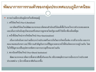 พัฒนาการการรวมตัวของกลุมประเทศแบบภูมิภาคนิยม
 ความรวมมือระดับภูมิภาคในเชิงทฤษฎี
1. เสรีนิยมใหม (Neo-Liberalism)
แนวคิดเสรีนิยมใหมพัฒนามาจากแนวคิดของสํานักเสรีนิยมที่เชื่อในกลไกการทํางานของตลาด
และเนนการดําเนินธุรกิจแบบเสรีแทนการผูกขาดโดยรัฐบาลเขาไปเกี่ยวของนอยที่สุด
2. หนาที่นิยมใหม/ภารกิจนิยมใหม (Neo-functionalism)
เนนการดําเนินความรวมมือระหวางประเทศในภารกิจใดภารกิจหนึ่งเชน การคาการเงิน และการ
คมนาคมขนสงฯลฯ และใหความสําคัญกับการแกปญหาเฉพาะหนาที่อันเกิดจากการอยูรวมกัน โดย
ไมใหปญหามาเปนอุปสรรคขัดขวางการบรรลุเปาหมายรวมกัน
3. สถาบันเสรีนิยมใหม (Neo-liberal Institution)
พัฒนามาจากแนวคิดการพึ่งพาอาศัยซึ่งกันและกัน อธิบายพฤติกรรมการเมืองระหวางประเทศ
ประเทศตาง ๆ มีการพึ่งพาอาศัยกันมากขึ้น
 