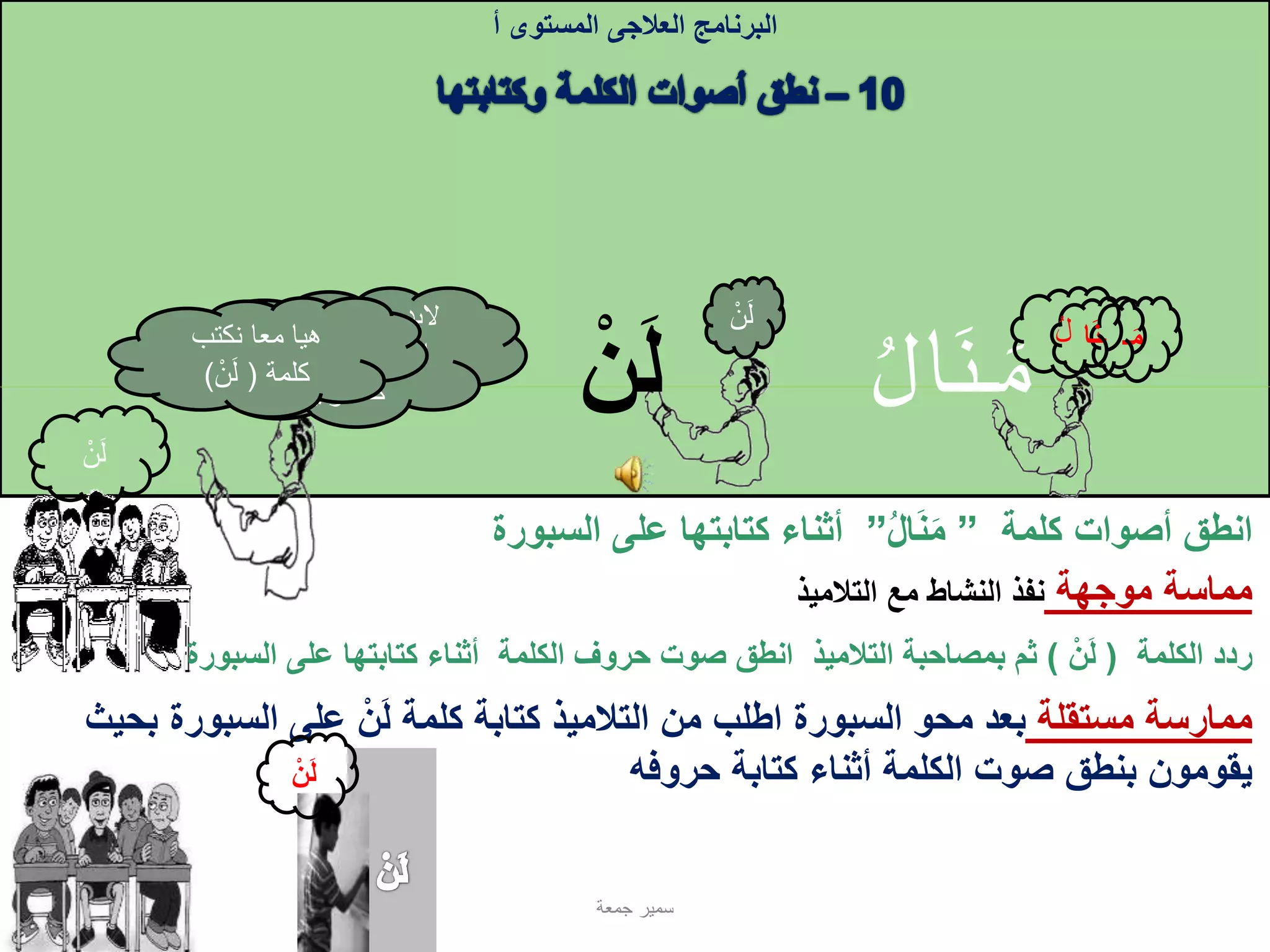 ِ‫م‬‫ـ‬‫ـن‬‫ا‬
‫كلمة‬ ‫أصوات‬ ‫انطق‬”‫ال‬‫ن‬‫م‬”‫ا‬ ‫على‬ ‫كتابتها‬ ‫أثناء‬‫لسبورة‬
‫الكلمة‬ ‫ردد‬(‫ن‬‫ل‬)‫السبورة‬ ‫على‬ ‫كتابتها‬ ‫أثناء‬ ‫الكلمة‬ ‫حروف‬ ‫صوت‬ ‫انطق‬ ‫التالميذ‬ ‫بمصاحبة‬ ‫ثم‬
‫البرنامج‬‫العالجى‬‫المستوى‬‫أ‬
‫مستقلة‬ ‫ممارسة‬‫السبورة‬ ‫على‬ ‫ن‬‫ل‬ ‫كلمة‬ ‫كتابة‬ ‫التالميذ‬ ‫من‬ ‫اطلب‬ ‫السبورة‬ ‫محو‬ ‫بعد‬‫بحيث‬
‫حروفه‬ ‫كتابة‬ ‫أثناء‬ ‫الكلمة‬ ‫صوت‬ ‫بنطق‬ ‫يقومون‬
‫مماسة‬‫موجهة‬‫التالميذ‬ ‫مع‬ ‫النشاط‬ ‫نفذ‬
‫م‬‫ـ‬‫ـن‬‫ا‬
‫ل‬‫ن‬
‫جمعة‬ ‫سمير‬
‫صوت‬ ‫نطق‬ ‫من‬ ‫البد‬
‫كتابت‬ ‫عند‬ ‫الحرف‬‫ه‬
‫رأيتم‬ ‫كما‬
‫نكتب‬ ‫معا‬ ‫هيا‬
‫كلمة‬(‫ن‬‫ل‬)
‫ل‬‫ن‬
‫ل‬‫ن‬ ِ‫ل‬ ُ‫ل‬
‫ن‬‫ل‬
 