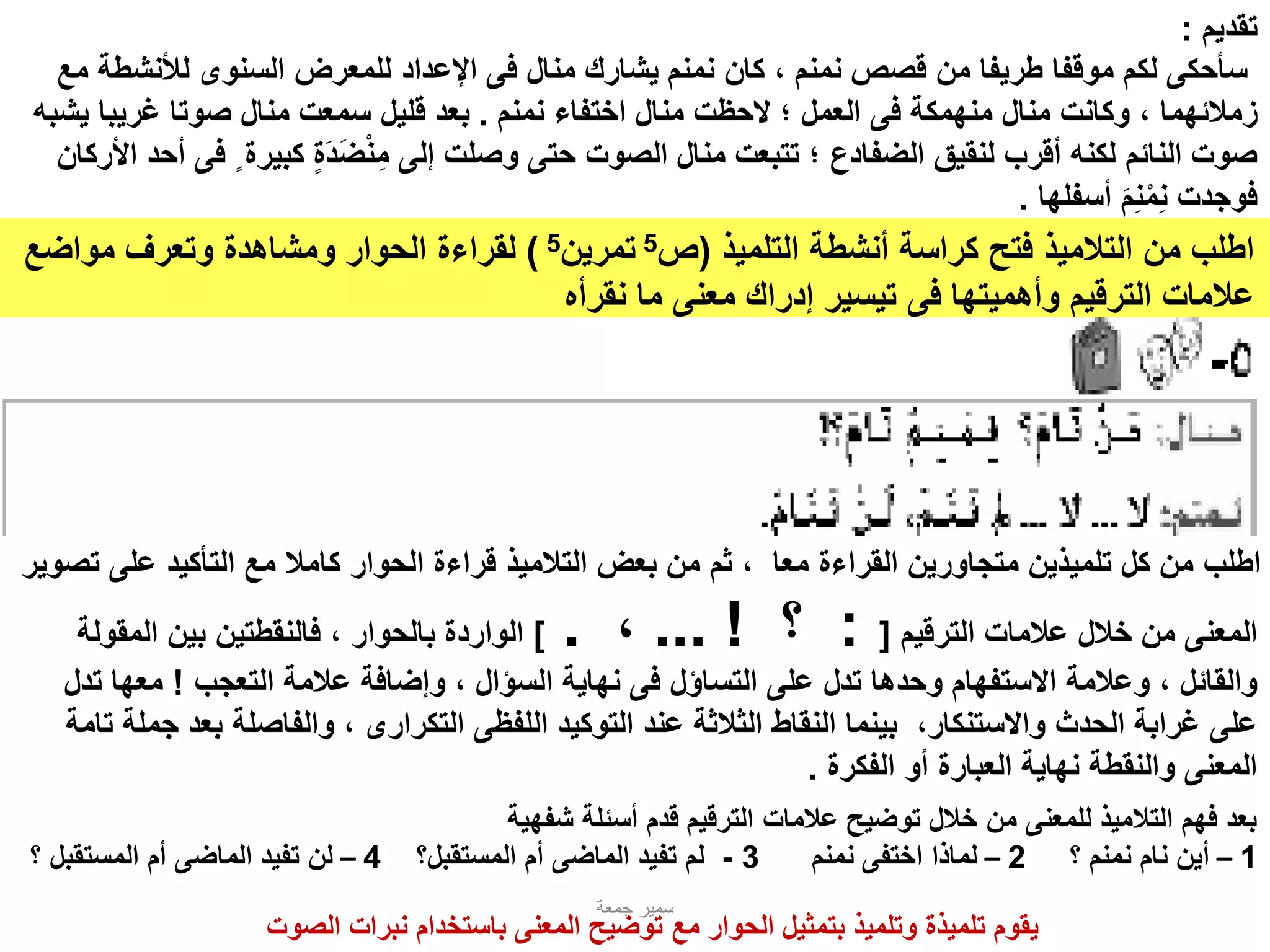 ‫التلميذ‬ ‫أنشطة‬ ‫كراسة‬ ‫فتح‬ ‫التالميذ‬ ‫من‬ ‫اطلب‬(‫ص‬5‫تمرين‬5)‫مواضع‬ ‫وتعرف‬ ‫ومشاهدة‬ ‫الحوار‬ ‫لقراءة‬
‫وأهميتها‬ ‫الترقيم‬ ‫عالمات‬‫فى‬‫نقرأه‬ ‫ما‬ ‫معنى‬ ‫إدراك‬ ‫تيسير‬
‫جمعة‬ ‫سمير‬
‫تقديم‬:
‫منال‬ ‫يشارك‬ ‫نمنم‬ ‫كان‬ ، ‫نمنم‬ ‫قصص‬ ‫من‬ ‫طريفا‬ ‫موقفا‬ ‫لكم‬ ‫سأحكى‬‫فى‬‫للمعرض‬ ‫اإلعداد‬‫السنوى‬‫لألنش‬‫مع‬ ‫طة‬
‫منهمكة‬ ‫منال‬ ‫وكانت‬ ، ‫زمالئهما‬‫فى‬‫نمنم‬ ‫اختفاء‬ ‫منال‬ ‫الحظت‬ ‫؛‬ ‫العمل‬.‫غريب‬ ‫صوتا‬ ‫منال‬ ‫سمعت‬ ‫قليل‬ ‫بعد‬‫يشبه‬ ‫ا‬
‫كبي‬ ٍ‫ة‬‫د‬‫ض‬‫ن‬‫م‬ ‫إلى‬ ‫وصلت‬ ‫حتى‬ ‫الصوت‬ ‫منال‬ ‫تتبعت‬ ‫؛‬ ‫الضفادع‬ ‫لنقيق‬ ‫أقرب‬ ‫لكنه‬ ‫النائم‬ ‫صوت‬ٍ ‫رة‬‫فى‬‫األركان‬ ‫أحد‬
‫أسفلها‬ ‫م‬‫ن‬‫م‬‫ن‬ ‫فوجدت‬.
‫على‬ ‫التأكيد‬ ‫مع‬ ‫كامال‬ ‫الحوار‬ ‫قراءة‬ ‫التالميذ‬ ‫بعض‬ ‫من‬ ‫ثم‬ ، ‫معا‬ ‫القراءة‬ ‫متجاورين‬ ‫تلميذين‬ ‫كل‬ ‫من‬ ‫اطلب‬‫تصوير‬
‫الترقيم‬ ‫عالمات‬ ‫خالل‬ ‫من‬ ‫المعنى‬[:‫؟‬... !،.]‫المقولة‬ ‫بين‬ ‫فالنقطتين‬ ، ‫بالحوار‬ ‫الواردة‬
‫التساؤل‬ ‫على‬ ‫تدل‬ ‫وحدها‬ ‫االستفهام‬ ‫وعالمة‬ ، ‫والقائل‬‫فى‬‫التعجب‬ ‫عالمة‬ ‫وإضافة‬ ، ‫السؤال‬ ‫نهاية‬!‫ت‬ ‫معها‬‫دل‬
‫التوكيد‬ ‫عند‬ ‫الثالثة‬ ‫النقاط‬ ‫بينما‬ ،‫واالستنكار‬ ‫الحدث‬ ‫غرابة‬ ‫على‬‫اللفظى‬‫التكرارى‬‫بعد‬ ‫والفاصلة‬ ،‫تامة‬ ‫جملة‬
‫الفكرة‬ ‫أو‬ ‫العبارة‬ ‫نهاية‬ ‫والنقطة‬ ‫المعنى‬.
‫شفهية‬ ‫أسئلة‬ ‫قدم‬ ‫الترقيم‬ ‫عالمات‬ ‫توضيح‬ ‫خالل‬ ‫من‬ ‫للمعنى‬ ‫التالميذ‬ ‫فهم‬ ‫بعد‬
1–‫؟‬ ‫نمنم‬ ‫نام‬ ‫أين‬2–‫نمنم‬ ‫اختفى‬ ‫لماذا‬3-‫تفيد‬ ‫لم‬‫الماضى‬‫المستقبل؟‬ ‫أم‬4–‫تفيد‬ ‫لن‬‫الماضى‬‫المستقبل‬ ‫أم‬‫؟‬
‫الصوت‬ ‫نبرات‬ ‫باستخدام‬ ‫المعنى‬ ‫توضيح‬ ‫مع‬ ‫الحوار‬ ‫بتمثيل‬ ‫وتلميذ‬ ‫تلميذة‬ ‫يقوم‬
 