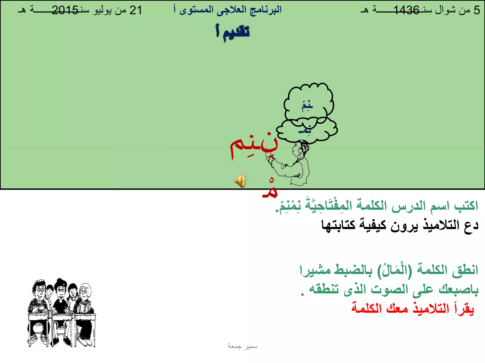 ِ‫ن‬
ِ‫م‬‫ـ‬
‫م‬‫ـن‬‫ـ‬
‫الكلمة‬ ‫الدرس‬ ‫اسم‬ ‫اكتب‬‫اح‬‫ت‬‫ف‬‫الم‬‫ة‬َّ‫ي‬‫م‬‫ن‬‫م‬‫ن‬.
‫كتابتها‬ ‫كيفية‬ ‫يرون‬ ‫التالميذ‬ ‫دع‬
‫الكلمة‬ ‫انطق‬(‫ال‬‫م‬‫ال‬)‫م‬ ‫بالضبط‬‫شيرا‬
‫باصبعك‬‫الصوت‬ ‫على‬‫الذى‬‫تنطقه‬.
‫الكلمة‬ ‫معك‬ ‫التالميذ‬ ‫يقرأ‬
‫البرنامج‬‫العالجى‬‫المستوى‬‫أ‬ 5‫هـ‬ ‫سنــــــــــــــــــة‬ ‫شوال‬ ‫من‬21‫هـ‬ ‫سنــــــــــــــــــة‬ ‫يوليو‬ ‫من‬ 14362015
‫جمعة‬ ‫سمير‬
‫مـ‬‫ن‬
‫م‬‫ـن‬
 