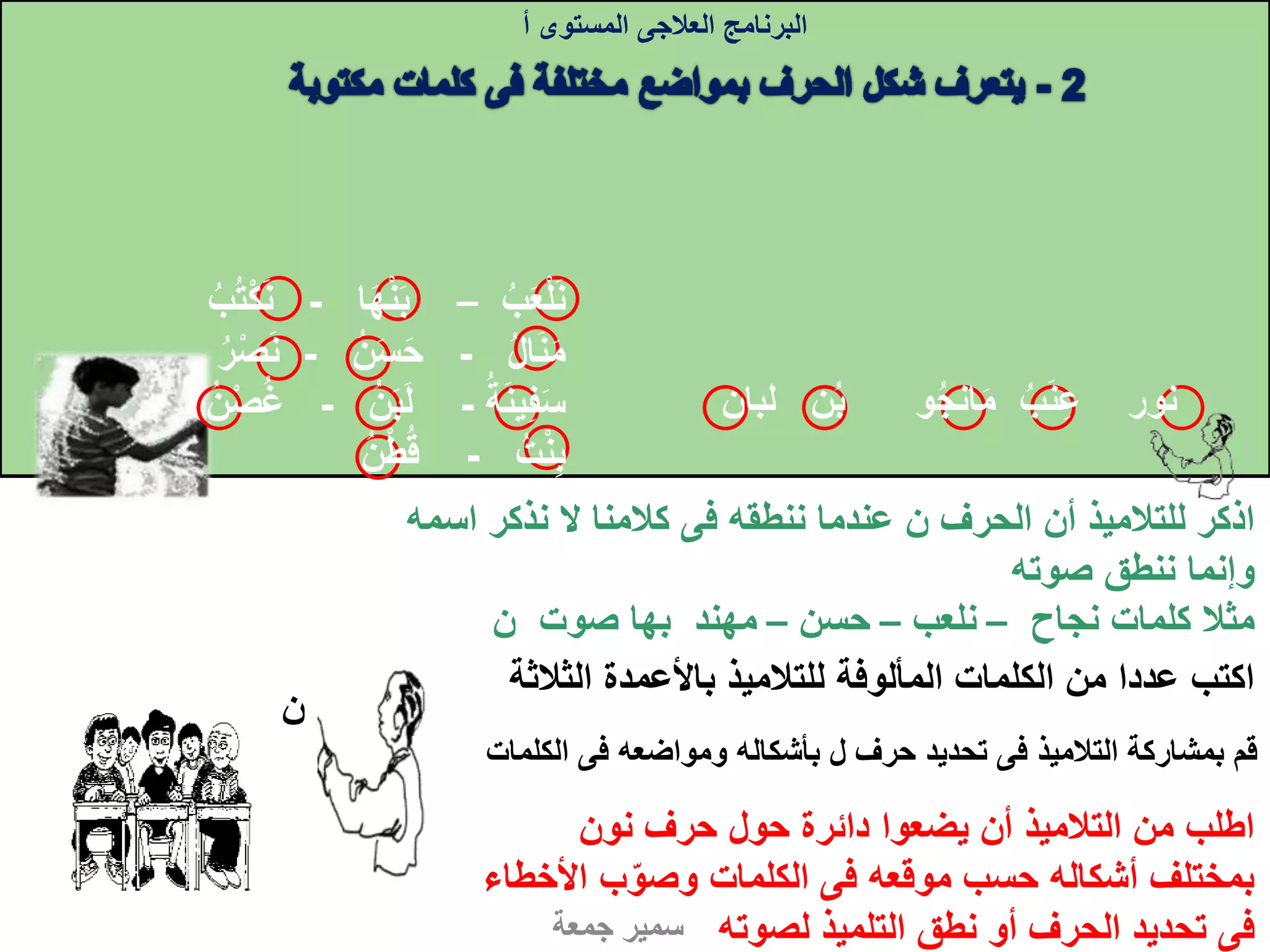 ‫الحرف‬ ‫أن‬ ‫للتالميذ‬ ‫اذكر‬‫ن‬‫ننطقه‬ ‫عندما‬‫فى‬‫اس‬ ‫نذكر‬ ‫ال‬ ‫كالمنا‬‫مه‬
‫صوته‬ ‫ننطق‬ ‫وإنما‬
‫نجاح‬ ‫كلمات‬ ‫مثال‬–‫نلعب‬–‫حسن‬–‫صوت‬ ‫بها‬ ‫مهند‬‫ن‬
‫البرنامج‬‫العالجى‬‫المستوى‬‫أ‬
‫جمعة‬ ‫سمير‬
‫الث‬ ‫باألعمدة‬ ‫للتالميذ‬ ‫المألوفة‬ ‫الكلمات‬ ‫من‬ ‫عددا‬ ‫اكتب‬‫الثة‬
‫ب‬‫ع‬‫ل‬‫ن‬–‫ا‬‫ه‬‫ن‬‫ب‬-‫ن‬‫ب‬‫ت‬‫ك‬
‫ال‬‫ن‬‫م‬-‫ن‬‫س‬‫ح‬-‫ن‬‫ر‬‫ص‬
‫ة‬‫ين‬‫ف‬‫س‬-‫ن‬‫ب‬‫ل‬-‫ن‬‫ص‬‫غ‬
‫ت‬‫ن‬‫ب‬-‫ن‬‫ط‬‫ق‬
‫ب‬ ‫و‬‫انج‬‫م‬ ‫ب‬‫ن‬‫ع‬ ‫نور‬‫لبان‬ ‫ن‬
‫نون‬ ‫حرف‬ ‫حول‬ ‫دائرة‬ ‫يضعوا‬ ‫أن‬ ‫التالميذ‬ ‫من‬ ‫اطلب‬
‫موقعه‬ ‫حسب‬ ‫أشكاله‬ ‫بمختلف‬‫فى‬‫األ‬ ‫ب‬‫وصو‬ ‫الكلمات‬‫خطاء‬
‫فى‬‫لصوته‬ ‫التلميذ‬ ‫نطق‬ ‫أو‬ ‫الحرف‬ ‫تحديد‬
‫التالميذ‬ ‫بمشاركة‬ ‫قم‬‫فى‬‫حرف‬ ‫تحديد‬‫ل‬‫ومواضعه‬ ‫بأشكاله‬‫فى‬‫الكل‬‫مات‬
‫ن‬
 