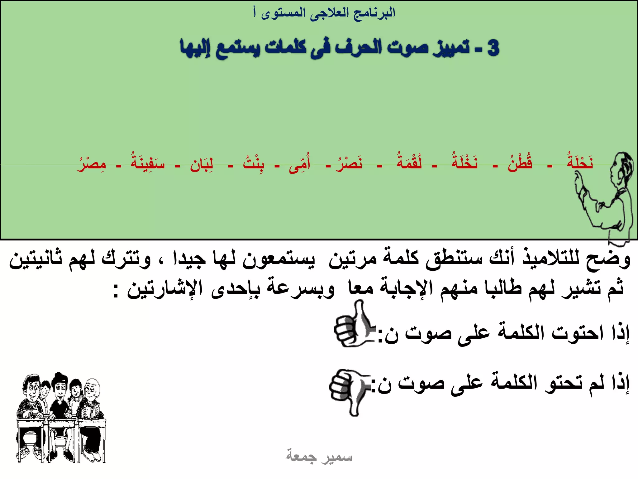 ‫له‬ ‫وتترك‬ ، ‫جيدا‬ ‫لها‬ ‫يستمعون‬ ‫مرتين‬ ‫كلمة‬ ‫ستنطق‬ ‫أنك‬ ‫للتالميذ‬ ‫وضح‬‫ثانيتين‬ ‫م‬
‫اإلشارتين‬ ‫بإحدى‬ ‫وبسرعة‬ ‫معا‬ ‫اإلجابة‬ ‫منهم‬ ‫طالبا‬ ‫لهم‬ ‫تشير‬ ‫ثم‬:
‫البرنامج‬‫العالجى‬‫المستوى‬‫أ‬
‫ن‬ ‫صوت‬ ‫على‬ ‫الكلمة‬ ‫احتوت‬ ‫إذا‬:
‫ن‬ ‫صوت‬ ‫على‬ ‫الكلمة‬ ‫تحتو‬ ‫لم‬ ‫إذا‬:
‫جمعة‬ ‫سمير‬
‫ة‬‫ل‬‫ح‬‫ن‬-‫ن‬‫ط‬‫ق‬-‫ة‬‫ل‬‫خ‬‫ن‬-‫ة‬‫م‬‫ق‬‫ل‬-‫ر‬‫ص‬‫ن‬-‫ى‬‫م‬‫أ‬-‫ت‬‫ن‬‫ب‬-‫ان‬‫ب‬‫ل‬-‫ة‬‫ين‬‫ف‬‫س‬-‫ر‬‫ص‬‫م‬
 
