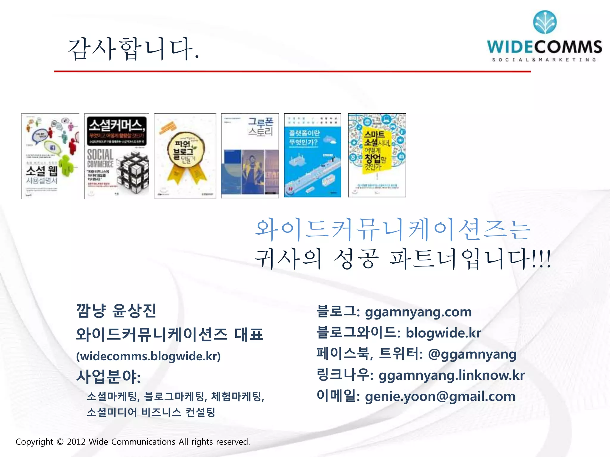 Copyright © 2012 Wide Communications All rights reserved.
감사합니다.
와이드커뮤니케이션즈는
귀사의 성공 파트너입니다!!!
블로그: ggamnyang.com
블로그와이드: blogwide.kr
페이스북, 트위터: @ggamnyang
링크나우: ggamnyang.linknow.kr
이메일: genie.yoon@gmail.com
깜냥 윤상진
와이드커뮤니케이션즈 대표
(widecomms.blogwide.kr)
사업분야:
소셜마케팅, 블로그마케팅, 체험마케팅,
소셜미디어 비즈니스 컨설팅
 