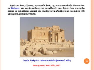 20
Αργότερα ένας έξυπνος, εμπορικός λαός της νοτιοανατολικής Μεσογείου,
οι Φοίνικες, για να διευκολύνει τις συναλλαγές του, βρήκε έναν πιο απλό
τρόπο να εκφράζεται γραπτά και επινόησε ένα αλφάβητο με είκοσι δύο (22)
γράμματα, χωρίς φωνήεντα.
Συρία, Παλμύρα: Μια σπουδαία φοινικική πόλη
Φωτογραφία: Άννα Ρόδη, 2007
 