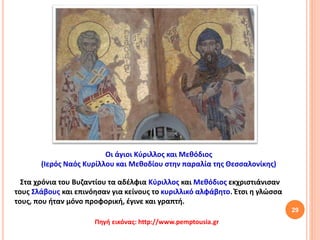 29
Στα χρόνια του Βυζαντίου τα αδέλφια Κύριλλος και Μεθόδιος εκχριστιάνισαν
τους Σλάβους και επινόησαν για κείνους το κυριλλικό αλφάβητο. Έτσι η γλώσσα
τους, που ήταν μόνο προφορική, έγινε και γραπτή.
Οι άγιοι Κύριλλος και Μεθόδιος
(Ιερός Ναός Κυρίλλου και Μεθοδίου στην παραλία της Θεσσαλονίκης)
Πηγή εικόνας: http://www.pemptousia.gr
 