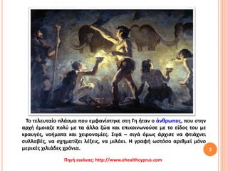 Το τελευταίο πλάσμα που εμφανίστηκε στη Γη ήταν ο άνθρωπος, που στην
αρχή έμοιαζε πολύ με τα άλλα ζώα και επικοινωνούσε με το είδος του με
κραυγές, νοήματα και χειρονομίες. Σιγά – σιγά όμως άρχισε να φτιάχνει
συλλαβές, να σχηματίζει λέξεις, να μιλάει. Η γραφή ωστόσο αριθμεί μόνο
μερικές χιλιάδες χρόνια. 3
Πηγή εικόνας: http://www.ehealthcyprus.com
 