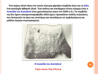 39
Πηγή εικόνας: http://fouit.gr
Ένα ακόμη υλικό πάνω στο οποίο σίγουρα χάραζαν σύμβολα ήταν και το ξύλο,
ένα κατεξοχήν φθαρτό υλικό. Ένα σπάνιο και πανάρχαιο τέτοιο εύρημα είναι η
πινακίδα του Δισπηλιού (που χρονολογείται γύρω στο 5260 π.Χ.). Τα σύμβολα
της δεν έχουν αποκρυπτογραφηθεί αλλά έχουν προκαλέσει πολλές συζητήσεις
που ξεπερνούν τα όρια της επιστήμης και καταλήγουν σε αμφιλεγόμενα και
μάλλον ακραία συμπεράσματα.
Η πινακίδα του Δισπηλιού
 