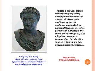 49
Πηγή εικόνας:
http://el.wikipedia.org
Ο Ευμένης Β΄ ο Σωτήρ
(βασ. 197 π.Χ. - 158 π.Χ.) ήταν
ηγεμόνας του ελληνιστικού βασιλείου
της Περγάμου στη Μικρά Ασία
Κάποτε ο βασιλιάς ζήτησε
να αγοράσει μια μεγάλη
ποσότητα παπύρου από την
Αίγυπτο αλλά ο φαραώ
αρνήθηκε να του την
πουλήσει, γιατί φοβήθηκε
μήπως η Πέργαμος αποκτήσει
μεγαλύτερη βιβλιοθήκη από
εκείνη της Αλεξάνδρειας. Τότε
ο Ευμένης σκέφτηκε να
κατασκευάσει ένα νέο είδος
χαρτιού κι έτσι να μην έχει
ανάγκη πια τους Αιγυπτίους.
 