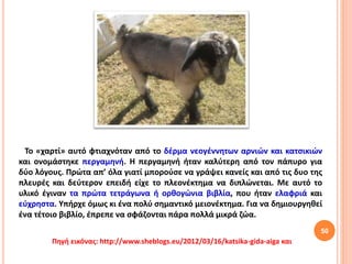 Το «χαρτί» αυτό φτιαχνόταν από το δέρμα νεογέννητων αρνιών και κατσικιών
και ονομάστηκε περγαμηνή. Η περγαμηνή ήταν καλύτερη από τον πάπυρο για
δύο λόγους. Πρώτα απ’ όλα γιατί μπορούσε να γράψει κανείς και από τις δυο της
πλευρές και δεύτερον επειδή είχε το πλεονέκτημα να διπλώνεται. Με αυτό το
υλικό έγιναν τα πρώτα τετράγωνα ή ορθογώνια βιβλία, που ήταν ελαφριά και
εύχρηστα. Υπήρχε όμως κι ένα πολύ σημαντικό μειονέκτημα. Για να δημιουργηθεί
ένα τέτοιο βιβλίο, έπρεπε να σφάζονται πάρα πολλά μικρά ζώα.
50
Πηγή εικόνας: http://www.sheblogs.eu/2012/03/16/katsika-gida-aiga και
 