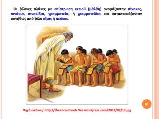 61
Οι ξύλινες πλάκες με επίστρωση κεριού (μάλθη) ονομάζονταν πίνακες,
πινάκια, πινακίδια, γραμματεία, ή γραμματείδια και κατασκευάζονταν
συνήθως από ξύλο οξιάς ή πεύκου.
Πηγή εικόνας: http://theancientweb.files.wordpress.com/2013/09/13.jpg
 