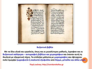 64
Με τα ίδια υλικά και εργαλεία, όπως και οι μεγαλύτεροι μαθητές, έγραφαν και οι
Βυζαντινοί καλόγεροι – αντιγραφείς βιβλίων και χειρογράφων και έκαναν αυτή τη
δουλειά με εξαιρετική τέχνη. Τα στόλιζαν μάλιστα με μικρογραφίες και έφτιαχναν
πολύ όμορφα ζωγραφιστά ή σκαλιστά εξώφυλλα από δέρμα, μέταλλο και άλλα υλικά.
Πηγή εικόνας: http://iconskarakallou.gr
Βυζαντινό βιβλίο
 
