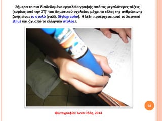 68
Σήμερα το πιο διαδεδομένο εργαλείο γραφής από τις μεγαλύτερες τάξεις
(κυρίως από την ΣΤ)’ του δημοτικού σχολείου μέχρι το τέλος της ανθρώπινης
ζωής είναι το στυλό (γαλλ. Stylographe). Η λέξη προέρχεται από το λατινικό
stilus και όχι από το ελληνικό στύλος).
Φωτογραφία: Άννα Ρόδη, 2014
 