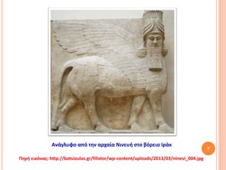 7
Ανάγλυφο από την αρχαία Νινευή στο βόρειο Ιράκ
Πηγή εικόνας: http://batsioulas.gr/filistor/wp-content/uploads/2013/03/ninevi_004.jpg
 