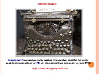 71
ΣΥΣΚΕΥΕΣ ΓΡΑΦΗΣ
Γραφομηχανή: Αν και είναι πλέον εντελώς ξεπερασμένη, αποτελεί ένα μέσον
γραφής που εφευρέθηκε το 1714 και χρησιμοποιήθηκε κατά κόρον μέχρι το 1990.
Πηγή εικόνας: http://gr.top1walls.com
 