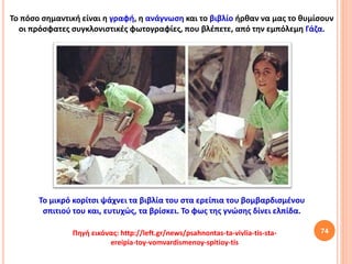 74
Το μικρό κορίτσι ψάχνει τα βιβλία του στα ερείπια του βομβαρδισμένου
σπιτιού του και, ευτυχώς, τα βρίσκει. Το φως της γνώσης δίνει ελπίδα.
Πηγή εικόνας: http://left.gr/news/psahnontas-ta-vivlia-tis-sta-
ereipia-toy-vomvardismenoy-spitioy-tis
Το πόσο σημαντική είναι η γραφή, η ανάγνωση και το βιβλίο ήρθαν να μας το θυμίσουν
οι πρόσφατες συγκλονιστικές φωτογραφίες, που βλέπετε, από την εμπόλεμη Γάζα.
 