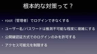 根本的な対策って？
• root（管理者）でログインできなくする
• ユーザー名/パスワードは推測不可能な程度に複雑にする
• 公開鍵認証方式でのログインのみを許可する
• アクセス可能元を制限する
 