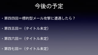 今後の予定
• 第四四回＝標的型メール攻撃に遭遇したら？
• 第四五回＝（タイトル未定）
• 第四六回＝（タイトル未定）
• 第四七回＝（タイトル未定）
 