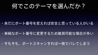 何でこのテーマを選んだか？
• 未だにポート番号を変えれば安全と思っている人がいる
• 単純なポート番号に変更するため推測可能な場合が多い
• そもそも、ポートスキャンすれば一発でバレてしまう
 