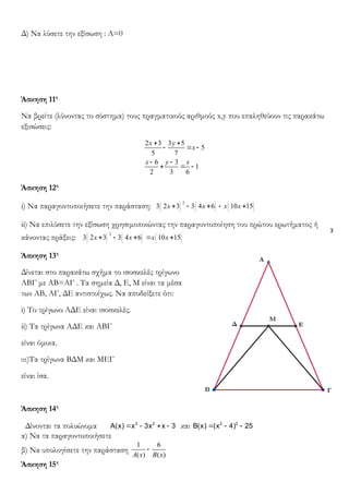 3
Δ) Να λύσετε την εξίσωση : Α=0
Άσκηση 11η
Να βρείτε (λύνοντας το σύστημα) τους πραγματικούς αριθμούς x,y που επαληθεύουν τις παρακάτω
εξισώσεις:
2 3 3 5
5
5 7
6 3
1
2 3 6
x y
x
x y x
+ +
- = -
- -
+ = -
Άσκηση 12η
i) Να παραγοντοποιήσετε την παράσταση: ( ) ( ) ( )
2
3 2 3 3 4 6 10 15x x x x+ - + - +
ii) Να επιλύσετε την εξίσωση χρησιμοποιώντας την παραγοντοποίηση του πρώτου ερωτήματος ή
κάνοντας πράξεις: ( ) ( ) ( )
2
3 2 3 3 4 6 10 15x x x x+ - + = +
Άσκηση 13η
Δίνεται στο παρακάτω σχήμα το ισοσκελές τρίγωνο
ΑΒΓ με ΑΒ=ΑΓ . Τα σημεία Δ, Ε, Μ είναι τα μέσα
των ΑΒ, ΑΓ, ΔΕ αντιστοίχως. Να αποδείξετε ότι:
i) Το τρίγωνο ΑΔΕ είναι ισοσκελές.
ii) Τα τρίγωνα ΑΔΕ και ΑΒΓ
είναι όμοια.
ιιι)Τα τρίγωνα ΒΔΜ και ΜΕΓ
είναι ίσα.
Άσκηση 14η
Δίνονται τα πολυώνυμα = - + -3 2
A(x) x 3x x 3 και = - -2 2
B(x) (x 4) 25
α) Να τα παραγοντοποιήσετε
β) Να υπολογίσετε την παράσταση
1 6
( ) ( )A x B x
-
Άσκηση 15η
 