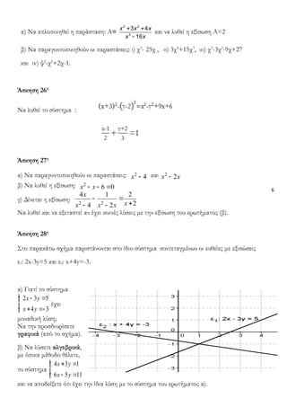 6
α) Να απλοποιηθεί η παράσταση: Α=
+ +
-
3 2
3
3 4
16
x x x
x x
και να λυθεί η εξίσωση Α=2
β) Να παραγοντοποιηθούν οι παραστάσεις: ι) χ3
- 25χ , ιι) 3χ4
+15χ3
, ιιι) χ3
-3χ2
-9χ+27
και ιv) ψ2
-χ2
+2χ-1.
Άσκηση 26η
Να λυθεί το σύστημα :
Άσκηση 27η
α) Να παραγοντοποιηθούν οι παραστάσεις: 2
4x - και 2
2x x-
β) Να λυθεί η εξίσωση: 2
6 0x x- - =
γ) Δίνεται η εξίσωση: 2 2
4 1 2
24 2
x
xx x x
- =
+- -
Να λυθεί και να εξεταστεί αν έχει κοινές λύσεις με την εξίσωση του ερωτήματος (β).
Άσκηση 28η
Στο παρακάτω σχήμα παριστάνονται στο ίδιο σύστημα συντεταγμένων οι ευθείες με εξισώσεις
ε1: 2x-3y=5 και ε2: x+4y=-3.
α) Γιατί το σύστημα
2 3 5
4 3
x y
x y
- =
+ =-
ìï
í
ïî
έχει
μοναδική λύση;
Να την προσδιορίσετε
γραφικά (από το σχήμα).
β) Να λύσετε αλγεβρικά,
με όποια μέθοδο θέλετε,
το σύστημα
4 3 1
6 5 11
x y
x y
+ =
- =
ìï
í
ïî
και να αποδείξετε ότι έχει την ίδια λύση με το σύστημα του ερωτήματος α).
 