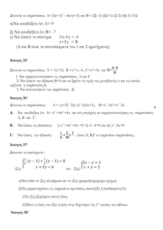 8
Δίνονται οι παραστάσεις Α=(2α+3)2
– 4α∙(α+3) και Β= (2β -1)∙(2β+1)-(β-2)∙(4β-3)-11β
α)Να αποδείξετε ότι Α= 9
β) Να αποδείξετε ότι Β= -7
γ) Να λύσετε το σύστημα 3∙x-4∙y = Α
x+2∙y = Β
(Α και Β είναι τα αποτελέσματα του 1 και 2 ερωτήματος)
Άσκηση 35η
Δίνονται οι παραστάσεις Α = 3x2
-12, B =x2
+x -6 , Γ=x2
+3x και
A· G
=D
B
1. Να παραγοντοποιήσετε τις παραστάσεις Α και Γ
2. Να λύσετε την εξίσωση Β=0 και να βρείτε τις τιμές της μεταβλητής x για τις οποίες
ορίζεται η παράσταση Δ.
3. Να απλοποιήσετε την παράσταση Δ.
Άσκηση 36η
Δίνονται οι παραστάσεις: A = (x+2)3
-2(x-1)2
-6(2x+1), B=x2
-4,Γ=x2
-2x
Α. Να αποδείξεις ότι Α= x3
+4x2
+4x και στη συνέχεια να παραγοντοποιήσεις τις παραστάσεις
Α, Β και Γ.
B. Να λύσεις τις εξισώσεις: i) x3
+4x2
+4x =0 ii) x2
-4=0 και iii) x2
-2x=0
Γ. Να λύσεις την εξίσωση
1 2 1
+ =
A BΓ
, όπου Α, Β,Γ οι παραπάνω παραστάσεις.
Άσκηση 37η
Δίνονται τα συστήματα :
(Σ₁): και (Σ₂):
α)Να λυθεί το (Σ₁) αλγεβρικά και το (Σ₂) γραφικά(πρόχειρο σχήμα).
β)Να χαρακτηρίσετε τις παρακάτω προτάσεις, σωστή(Σ) ή λανθασμένη(Λ):
i)Τα (Σ₁),(Σ₂)έχουν κοινή λύση.
ii)Μόνο η λύση του (Σ₁) ανήκει στην διχοτόμο της 1ης
γωνίας των αξόνων.
Άσκηση 38η
 