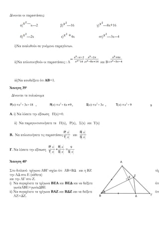 9
Δίνονται οι παραστάσεις:
α) x—2 β) —16 γ) —8x 16
δ) —2x ε) 4x στ) —3x 4
i)Nα αναλυθούν σε γινόμενο παραγόντων.
ii)Nα απλοποιηθούν οι παραστάσεις : A ∶ και B=
iii)Να αποδείξετε ότι ΑΒ=1.
Άσκηση 39η
Δίνονται τα πολυώνυμα
2
( ) 3 18x x x= - -P , 2
( ) 6 9x x x= - +R , 2
( ) 3x x x= -S , 2
( ) 9x x= -T
Α. i) Nα λύσετε την εξίσωση Π(x)=0.
ii) Να παραγοντοποιήσετε τα Π(x), Ρ(x), Σ(x) και Τ(x)
Β. Να απλοποιήσετε τις παραστάσεις
( )
( )
x
x
P
T
και
( )
( )
x
x
R
S
Γ. Να λύσετε την εξίσωση
( )
( )
( )
( ) ( )
9x x
x x x
P R
+ =
T S S
Άσκηση 40η
Στο διπλανό τρίγωνο ΑΒΓ ισχύει ότι ΑΒ=ΒΔ και η ΒΖ τέμ
την ΑΔ στο Ε (κάθετα)
και την ΑΓ στο Ζ.
i) Να συγκρίνετε τα τρίγωνα ΒΕΑ και ΒΕΔ και να δείξετε ότι
γωνίαΑΒΕ=γωνίαΔΒΕ
ii) Να συγκρίνετε τα τρίγωνα ΒΑΖ και ΒΔΖ και να δείξετε ότι
ΑΖ=ΔΖ.
 