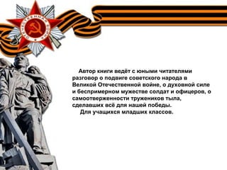 Автор книги ведёт с юными читателями
разговор о подвиге советского народа в
Великой Отечественной войне, о духовной силе
и беспримерном мужестве солдат и офицеров, о
самоотверженности тружеников тыла,
сделавших всё для нашей победы.
Для учащихся младших классов.
 