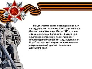 Предлагаемая книга посвящена одному
из труднейших периодов в истории Великой
Отечественной войны 1941 – 1945 годов –
оборонительным боям за Донбасс. В ней
нашли своё отражение также трудовой
героизм донбассовцев в тылу, подпольная
борьба советских патриотов на временно
оккупированной врагом территории
донецкого края.
 