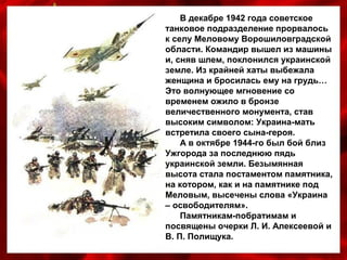 В декабре 1942 года советское
танковое подразделение прорвалось
к селу Меловому Ворошиловградской
области. Командир вышел из машины
и, сняв шлем, поклонился украинской
земле. Из крайней хаты выбежала
женщина и бросилась ему на грудь…
Это волнующее мгновение со
временем ожило в бронзе
величественного монумента, став
высоким символом: Украина-мать
встретила своего сына-героя.
А в октябре 1944-го был бой близ
Ужгорода за последнюю пядь
украинской земли. Безымянная
высота стала постаментом памятника,
на котором, как и на памятнике под
Меловым, высечены слова «Украина
– освободителям».
Памятникам-побратимам и
посвящены очерки Л. И. Алексеевой и
В. П. Полищука.
 