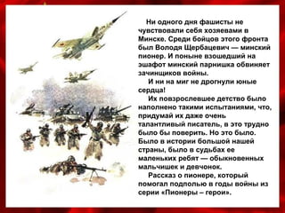 Ни одного дня фашисты не
чувствовали себя хозяевами в
Минске. Среди бойцов этого фронта
был Володя Щербацевич — минский
пионер. И поныне взошедший на
эшафот минский парнишка обвиняет
зачинщиков войны.
И ни на миг не дрогнули юные
сердца!
Их повзрослевшее детство было
наполнено такими испытаниями, что,
придумай их даже очень
талантливый писатель, в это трудно
было бы поверить. Но это было.
Было в истории большой нашей
страны, было в судьбах ее
маленьких ребят — обыкновенных
мальчишек и девчонок.
Рассказ о пионере, который
помогал подполью в годы войны из
серии «Пионеры – герои».
 