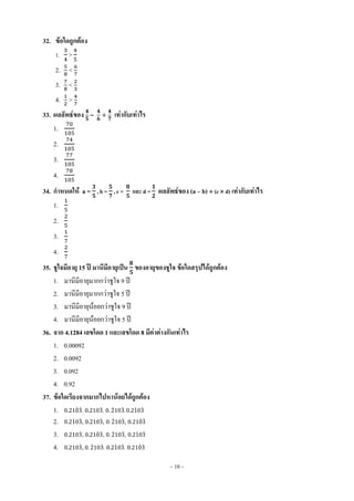 ~ 10 ~
32. ข้อใดถูกต้อง
1. >
2. <
3. <
4. >
33. ผลลัพธ์ของ – + เท่ากับเท่าไร
1.
2.
3.
4.
34. กาหนดให้ a = , b = , c = และ d = ผลลัพธ์ของ (a – b)  (c  d) เท่ากับเท่าไร
1.
2.
3.
4.
35. ชูใจมีอายุ 15 ปี มานีมีอายุเป็น ของอายุของชูใจ ข้อใดสรุปได้ถูกต้อง
1. มานีมีอายุมากกว่าชูใจ 9 ปี
2. มานีมีอายุมากกว่าชูใจ 5 ปี
3. มานีมีอายุน้อยกว่าชูใจ 9 ปี
4. มานีมีอายุน้อยกว่าชูใจ 5 ปี
36. จาก 4.1284 เลขโดด 1 และเลขโดด 8 มีค่าต่างกันเท่าไร
1. 0.00092
2. 0.0092
3. 0.092
4. 0.92
37. ข้อใดเรียงจากมากไปหาน้อยได้ถูกต้อง
1. ̇ ̇, ̇, ̇ ̇, ̇ ̇
2. ̇ ̇, ̇, ̇ ̇, ̇ ̇
3. ̇, ̇ ̇, ̇ ̇, ̇ ̇
4. ̇, ̇ ̇, ̇ ̇, ̇ ̇
 