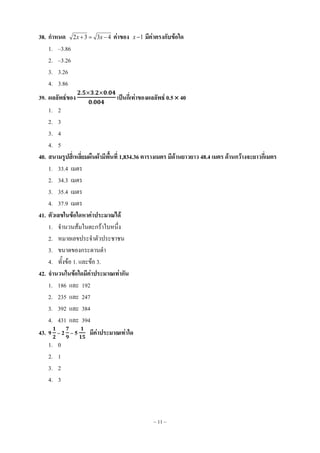 ~ 11 ~
38. กาหนด 4332  xx ค่าของ 1x มีค่าตรงกับข้อใด
1. –3.86
2. –3.26
3. 3.26
4. 3.86
39. ผลลัพธ์ของ เป็นกี่เท่าของผลลัพธ์ 0.5 40
1. 2
2. 3
3. 4
4. 5
40. สนามรูปสี่เหลี่ยมผืนผ้ามีพื้นที่ 1,834.36 ตารางเมตร มีด้านยาวยาว 48.4 เมตร ด้านกว้างจะยาวกี่เมตร
1. 33.4 เมตร
2. 34.3 เมตร
3. 35.4 เมตร
4. 37.9 เมตร
41. ตัวเลขในข้อใดหาค่าประมาณได้
1. จานวนส้มในตะกร้าใบหนึ่ง
2. หมายเลขประจาตัวประชาชน
3. ขนาดของกระดานดา
4. ทั้งข้อ 1. และข้อ 3.
42. จานวนในข้อใดมีค่าประมาณเท่ากัน
1. 186 และ 192
2. 235 และ 247
3. 392 และ 384
4. 431 และ 394
43. 9 – 2 – 5 มีค่าประมาณเท่าใด
1. 0
2. 1
3. 2
4. 3
 