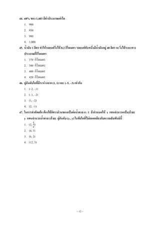~ 12 ~
44. 68% ของ 1,403 มีค่าประมาณเท่าใด
1. 900
2. 950
3. 980
4. 1,000
45. น้ามัน 1 ลิตร ทาให้รถยนต์วิ่งได้ 8.2 กิโลเมตร รถยนต์คันหนึ่งมีน้ามันอยู่ 48 ลิตร จะวิ่งได้ระยะทาง
ประมาณกี่กิโลเมตร
1. 370 กิโลเมตร
2. 380 กิโลเมตร
3. 400 กิโลเมตร
4. 420 กิโลเมตร
46. คู่อันดับใดที่มีระห่างจาก (1, 1) และ (–5, –3) เท่ากัน
1. (–2, –1)
2. (–1, –2)
3. (1, –2)
4. (2, –1)
47. ในการทาคัพเค้ก ต้องใช้อัตราส่วนของแป้งต่อน้าตาล 4 : 1 ถ้ากาหนดให้ x แทนจานวนแป้ง(ถ้วย)
y แทนจานวนน้าตาล (ถ้วย) คู่อันดับ (x , y) ในข้อใดที่ไม่สอดคล้องกับความสัมพันธ์นี้
1. (2, )
2. (4, 1)
3. (6, 2)
4. (12, 3)
 