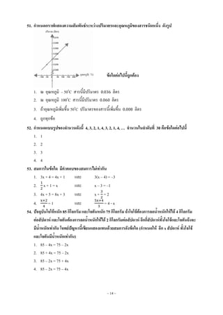 ~ 14 ~
51. กาหนดกราฟแสดงความสัมพันธ์ระหว่างปริมาตรและอุณหภูมิของสารชนิดหนึ่ง ดังรูป
ข้อใดต่อไปนี้ถูกต้อง
1. ณ อุณหภูมิ – 50o
C สารนี้มีปริมาตร 0.036 ลิตร
2. ณ อุณหภูมิ 100o
C สารนี้มีปริมาตร 0.060 ลิตร
3. ถ้าอุณหภูมิเพิ่มขึ้น 50o
C ปริมาตรของสารนี้เพิ่มขึ้น 0.008 ลิตร
4. ถูกทุกข้อ
52. กาหนดแบบรูปของจานวนดังนี้ 4, 3, 2, 1, 4, 3, 2, 1, 4, … จานวนในลาดับที่ 30 คือข้อใดต่อไปนี้
1. 1
2. 2
3. 3
4. 4
53. สมการในข้อใด มีคาตอบของสมการไม่เท่ากัน
1. 3x + 4 = 4x + 1 และ 3(x – 4) = –3
2. x + 1 = x และ x – 3 = –1
3. 4x + 5 = 8x + 3 และ x + = 2
4. = 1 และ = 4 - x
54. ปัจจุบันโจโจ้หนัก 85 กิโลกรัม และโจตันหนัก 75 กิโลกรัม ถ้าโจโจ้ต้องการลดน้าหนักให้ได้ 4 กิโลกรัม
ต่อสัปดาห์ และโจตันต้องการลดน้าหนักให้ได้ 2 กิโลกรัมต่อสัปดาห์ อีกกี่สัปดาห์ทั้งโจโจ้และโจตันถึงจะ
มีน้าหนักเท่ากัน โจทย์ปัญหานี้เขียนแสดงแทนด้วยสมการดังข้อใด (กาหนดให้ อีก x สัปดาห์ ทั้งโจโจ้
และโจตันมีน้าหนักเท่ากัน)
1. 85 – 4x = 75 – 2x
2. 85 + 4x = 75 – 2x
3. 85 – 2x = 75 + 4x
4. 85 – 2x = 75 – 4x
 