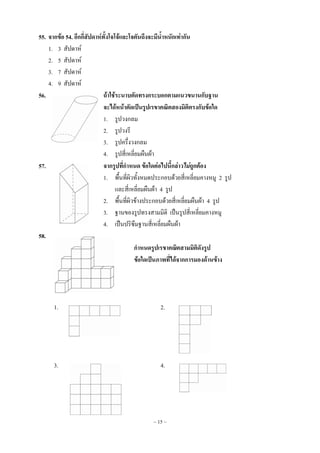 ~ 15 ~
55. จากข้อ 54. อีกกี่สัปดาห์ทั้งโจโจ้และโจตันถึงจะมีน้าหนักเท่ากัน
1. 3 สัปดาห์
2. 5 สัปดาห์
3. 7 สัปดาห์
4. 9 สัปดาห์
56. ถ้าใช้ระนาบตัดทรงกระบอกตามแนวขนานกับฐาน
จะได้หน้าตัดเป็นรูปเรขาคณิตสองมิติตรงกับข้อใด
1. รูปวงกลม
2. รูปวงรี
3. รูปครึ่งวงกลม
4. รูปสี่เหลี่ยมผืนผ้า
57. จากรูปที่กาหนด ข้อใดต่อไปนี้กล่าวไม่ถูกต้อง
1. พื้นที่ผิวทั้งหมดประกอบด้วยสี่เหลี่ยมคางหมู 2 รูป
และสี่เหลี่ยมผืนผ้า 4 รูป
2. พื้นที่ผิวข้างประกอบด้วยสี่เหลี่ยมผืนผ้า 4 รูป
3. ฐานของรูปทรงสามมิติ เป็นรูปสี่เหลี่ยมคางหมู
4. เป็นปริซึมฐานสี่เหลี่ยมผืนผ้า
58.
กาหนดรูปเรขาคณิตสามมิติดังรูป
ข้อใดเป็นภาพที่ได้จากการมองด้านข้าง
1. 2.
3. 4.
 