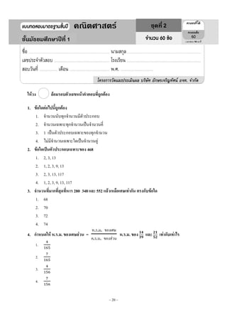 ~ 20 ~
ให้วง ล้อมรอบตัวเลขหน้าคาตอบที่ถูกต้อง
1. ข้อใดต่อไปนี้ถูกต้อง
1. จานวนนับทุกจานวนมีตัวประกอบ
2. จานวนเฉพาะทุกจานวนเป็นจานวนคี่
3. 1 เป็นตัวประกอบเฉพาะของทุกจานวน
4. ไม่มีจานวนเฉพาะใดเป็นจานวนคู่
2. ข้อใดเป็นตัวประกอบเฉพาะของ 468
1. 2, 3, 13
2. 1, 2, 3, 9, 13
3. 2, 3, 13, 117
4. 1, 2, 3, 9, 13, 117
3. จานวนที่มากที่สุดที่หาร 280 348และ 552 แล้วเหลือเศษเท่ากัน ตรงกับข้อใด
1. 68
2. 70
3. 72
4. 74
4. กาหนดให้ ห.ร.ม. ของเศษส่วน =
ห ร ม ของเศษ
ค ร น ของส่วน
ห.ร.ม. ของ และ เท่ากับเท่าไร
1.
2.
3.
4.
1
1คณิตศาสตร์ ชุดที่ 2
ชั้นมัธยมศึกษาปีที่ 1 90
 